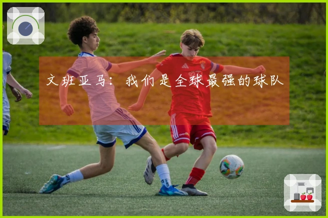 文班亚马：我们是全球最强的球队