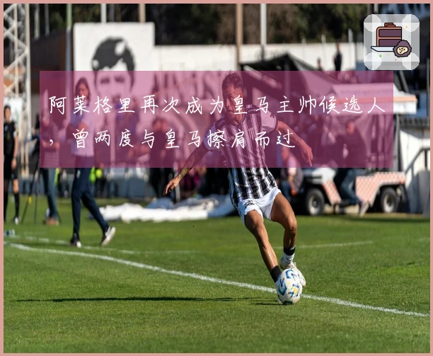 阿莱格里再次成为皇马主帅候选人，曾两度与皇马擦肩而过