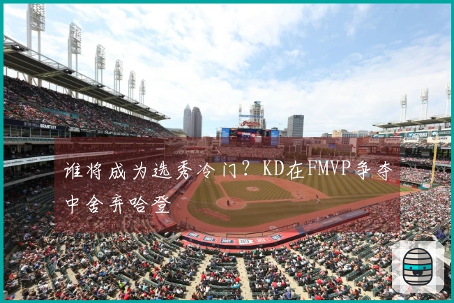 谁将成为选秀冷门？KD在FMVP争夺中舍弃哈登