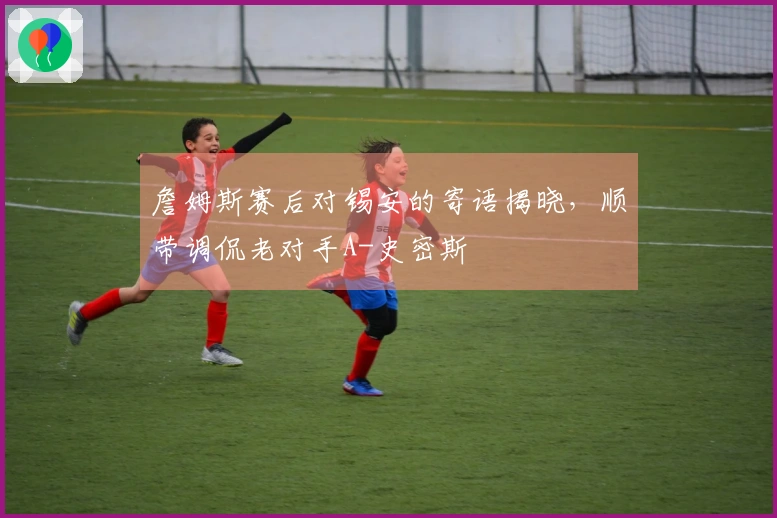 詹姆斯赛后对锡安的寄语揭晓，顺带调侃老对手A-史密斯