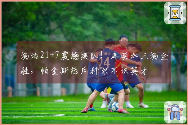 场均21+7震撼换队！库明加三场全胜，帕金斯怒斥科尔不识英才