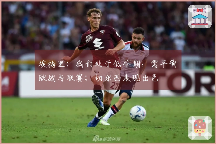 埃梅里：我们处于低谷期，需平衡欧战与联赛；切尔西表现出色