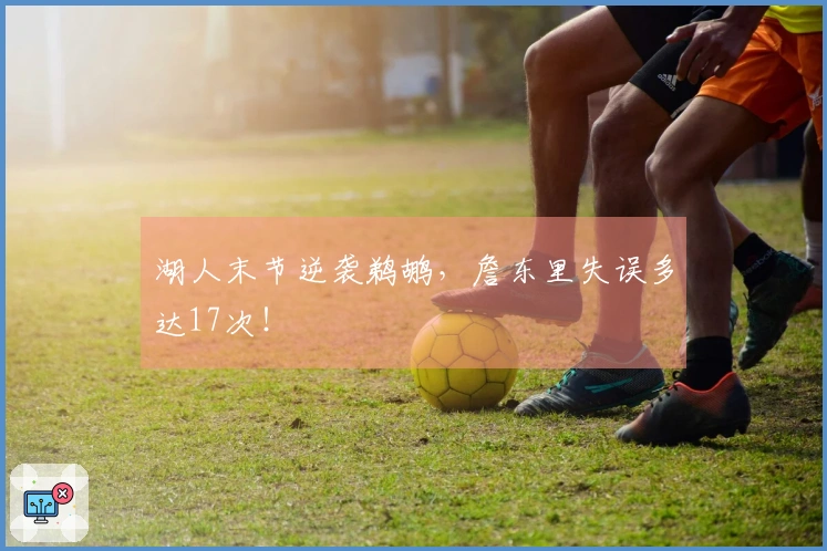 湖人末节逆袭鹈鹕，詹东里失误多达17次！