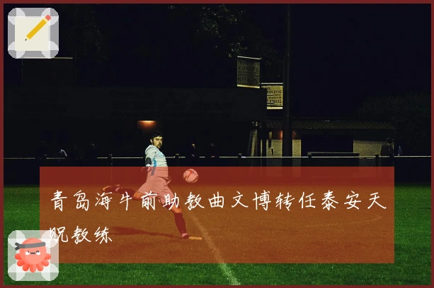 青岛海牛前助教曲文博转任泰安天贶教练