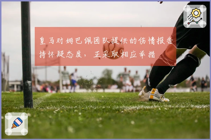 皇马对姆巴佩团队提供的伤情报告持怀疑态度，正采取相应举措