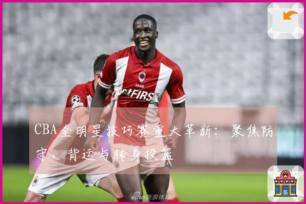 CBA全明星技巧赛重大革新：聚焦防守、背运与转身投篮