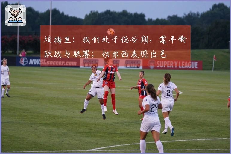 埃梅里：我们处于低谷期，需平衡欧战与联赛；切尔西表现出色