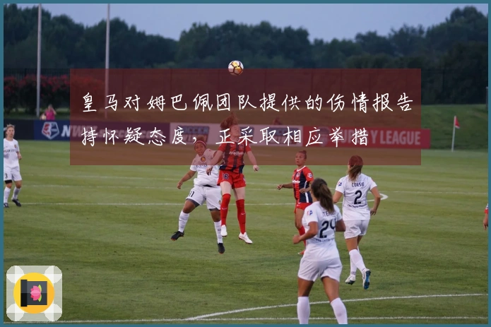 皇马对姆巴佩团队提供的伤情报告持怀疑态度，正采取相应举措
